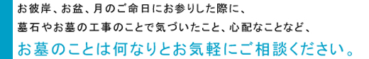 お彼岸、お盆、月のご命日にお参りした際に、墓石やお墓の工事のことで気づいたこと、心配なことなど、お墓のことは何なりとお気軽にご相談ください。